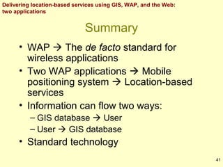 Delivering location-based services using GIS, WAP, and the Web:
two applications

Summary
• WAP  The de facto standard for
wireless applications
• Two WAP applications  Mobile
positioning system  Location-based
services
• Information can flow two ways:
– GIS database  User
– User  GIS database

• Standard technology
41

 