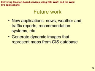 Delivering location-based services using GIS, WAP, and the Web:
two applications

Future work
• New applications: news, weather and
traffic reports, recommendation
systems, etc.
• Generate dynamic images that
represent maps from GIS database

42

 