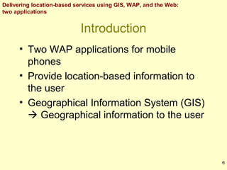 Delivering location-based services using GIS, WAP, and the Web:
two applications

Introduction
• Two WAP applications for mobile
phones
• Provide location-based information to
the user
• Geographical Information System (GIS)
 Geographical information to the user

6

 