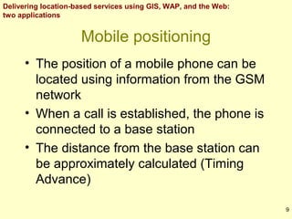 Delivering location-based services using GIS, WAP, and the Web:
two applications

Mobile positioning
• The position of a mobile phone can be
located using information from the GSM
network
• When a call is established, the phone is
connected to a base station
• The distance from the base station can
be approximately calculated (Timing
Advance)
9

 