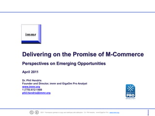 Delivering on the Promise of M-Commerce
    Perspectives on Emerging Opportunities
    April 2011

    Dr. Phil Hendrix
    Founder and Director, immr and GigaOm Pro Analyst
    www.immr.org
    1 (770) 612-1488
    phil.hendrix@immr.org




1                ©2011. Permission granted to copy and distribute with attribution - Dr. Phil Hendrix , immr/GigaOm Pro - www.immr.org
 