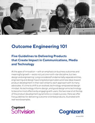 Outcome Engineering 101
Five Guidelines to Delivering Products
that Create Impact in Communications, Media
and Technology
At the apex of innovation — with an emphasis on business outcomes and
meaningful growth — exists not just one north-star discipline, but two:
design and engineering. Long considered fundamentally separate entities,
engineering and design have long led project plans and new ideas toward
product development in their own streams; each approach with its many
advocates. It’s time to shift to an evolved, technology-empowered design
mindset. As technology informs design, and good design arms technology
to become most effective by engaging with users, the two now sit at the top
of the product development pyramid to co-create success. Here we offer
five guidelines for delivering outcome-oriented products, illustrated with
real-wor􏰓d  examples.
January 2020
 