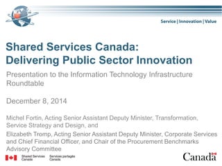 Shared Services Canada:
Delivering Public Sector Innovation
Presentation to the Information Technology Infrastructure
Roundtable
December 8, 2014
Michel Fortin, Acting Senior Assistant Deputy Minister, Transformation,
Service Strategy and Design, and
Elizabeth Tromp, Acting Senior Assistant Deputy Minister, Corporate Services
and Chief Financial Officer, and Chair of the Procurement Benchmarks
Advisory Committee
 
