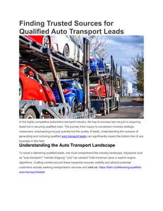 Finding Trusted Sources for
Qualified Auto Transport Leads
In the highly competitive automotive transport industry, the key to success lies not just in acquiring
leads but in securing qualified ones. The journey from inquiry to conversion involves strategic
maneuvers, emphasizing not just quantity but the quality of leads. Understanding the nuances of
generating and nurturing qualified auto transport leads can significantly impact the bottom line of any
business in this field.
Understanding the Auto Transport Landscape
To excel in delivering qualified leads, one must comprehend the industry landscape. Keywords such
as "auto transport," "vehicle shipping," and "car carriers" hold immense value in search engine
algorithms. Crafting content around these keywords ensures visibility and attracts potential
customers actively seeking transportation services and visit us: https://tolm.co/delivering-qualified-
auto-transport-leads/
 