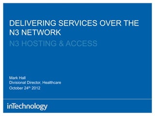DELIVERING SERVICES OVER THE
N3 NETWORK
N3 HOSTING & ACCESS
October 24th 2012
Mark Hall
Divisional Director, Healthcare
 