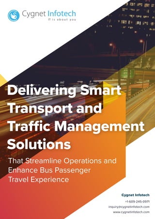 Cygnet Infotech
+1-609-245-0971
inquiry@cygnetinfotech.com
www.cygnetinfotech.com
Delivering Smart
Transport and
Traffic Management
Solutions
That Streamline Operations and
Enhance Bus Passenger
Travel Experience
 