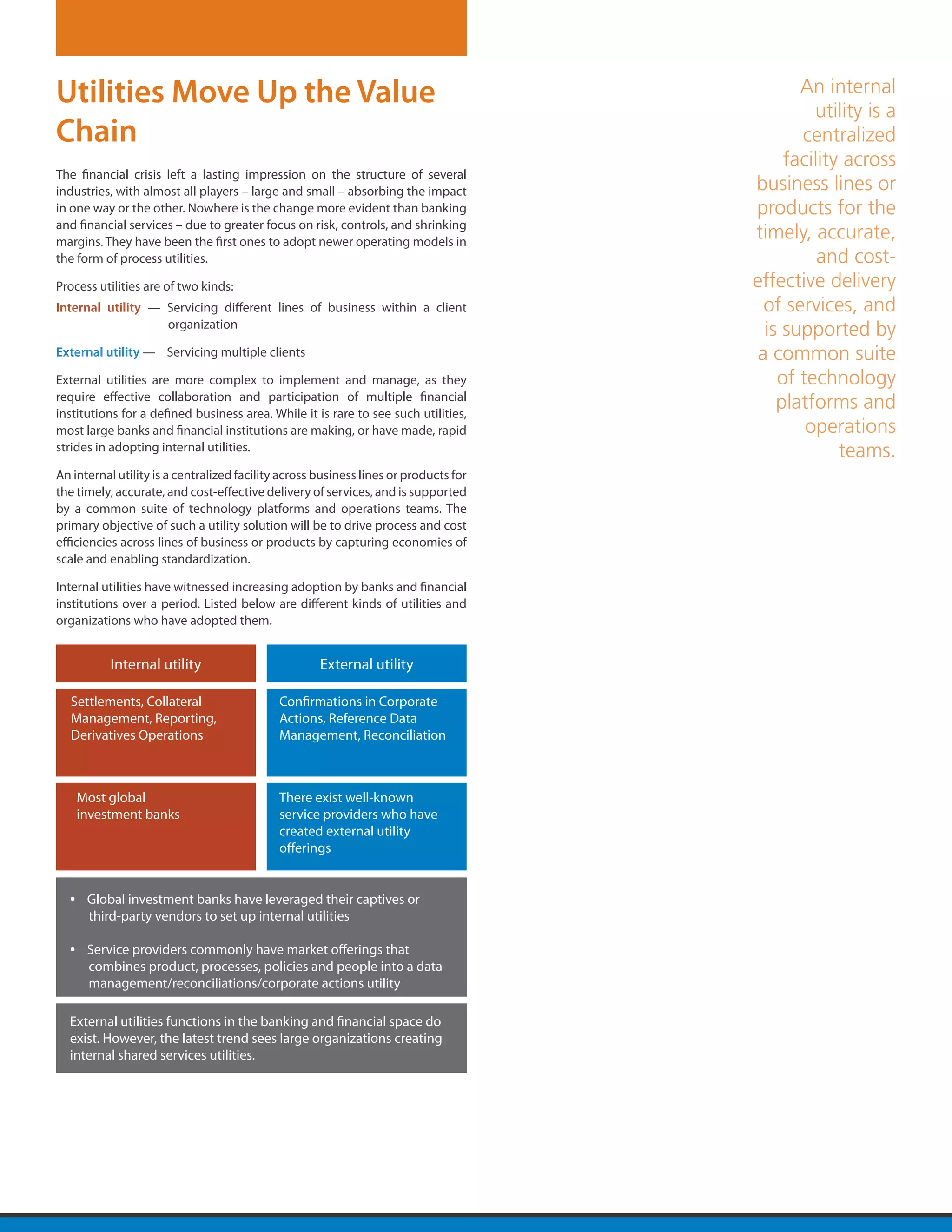 Utilities Move Up the Value                                                                  An internal
                                                                                               utility is a
Chain                                                                                        centralized
                                                                                           facility across
The financial crisis left a lasting impression on the structure of several
industries, with almost all players – large and small – absorbing the impact          business lines or
in one way or the other. Nowhere is the change more evident than banking              products for the
and financial services – due to greater focus on risk, controls, and shrinking
margins. They have been the first ones to adopt newer operating models in
                                                                                      timely, accurate,
the form of process utilities.                                                                  and cost-
Process utilities are of two kinds:                                                   effective delivery
Internal utility — Servicing different lines of business within a client                of services, and
                   organization
                                                                                        is supported by
External utility — Servicing multiple clients                                          a common suite
External utilities are more complex to implement and manage, as they                      of technology
require effective collaboration and participation of multiple financial
institutions for a defined business area. While it is rare to see such utilities,
                                                                                          platforms and
most large banks and financial institutions are making, or have made, rapid                   operations
strides in adopting internal utilities.                                                            teams.
An internal utility is a centralized facility across business lines or products for
the timely, accurate, and cost-effective delivery of services, and is supported
by a common suite of technology platforms and operations teams. The
primary objective of such a utility solution will be to drive process and cost
efficiencies across lines of business or products by capturing economies of
scale and enabling standardization.

Internal utilities have witnessed increasing adoption by banks and financial
institutions over a period. Listed below are different kinds of utilities and
organizations who have adopted them.


           Internal utility                          External utility

  Settlements, Collateral                    Confirmations in Corporate
  Management, Reporting,                     Actions, Reference Data
  Derivatives Operations                     Management, Reconciliation



      Most global                            There exist well-known
      investment banks                       service providers who have
                                             created external utility
                                             offerings


  •    Global investment banks have leveraged their captives or
       third-party vendors to set up internal utilities

  •    Service providers commonly have market offerings that
       combines product, processes, policies and people into a data
       management/reconciliations/corporate actions utility

  External utilities functions in the banking and financial space do
  exist. However, the latest trend sees large organizations creating
  internal shared services utilities.
 