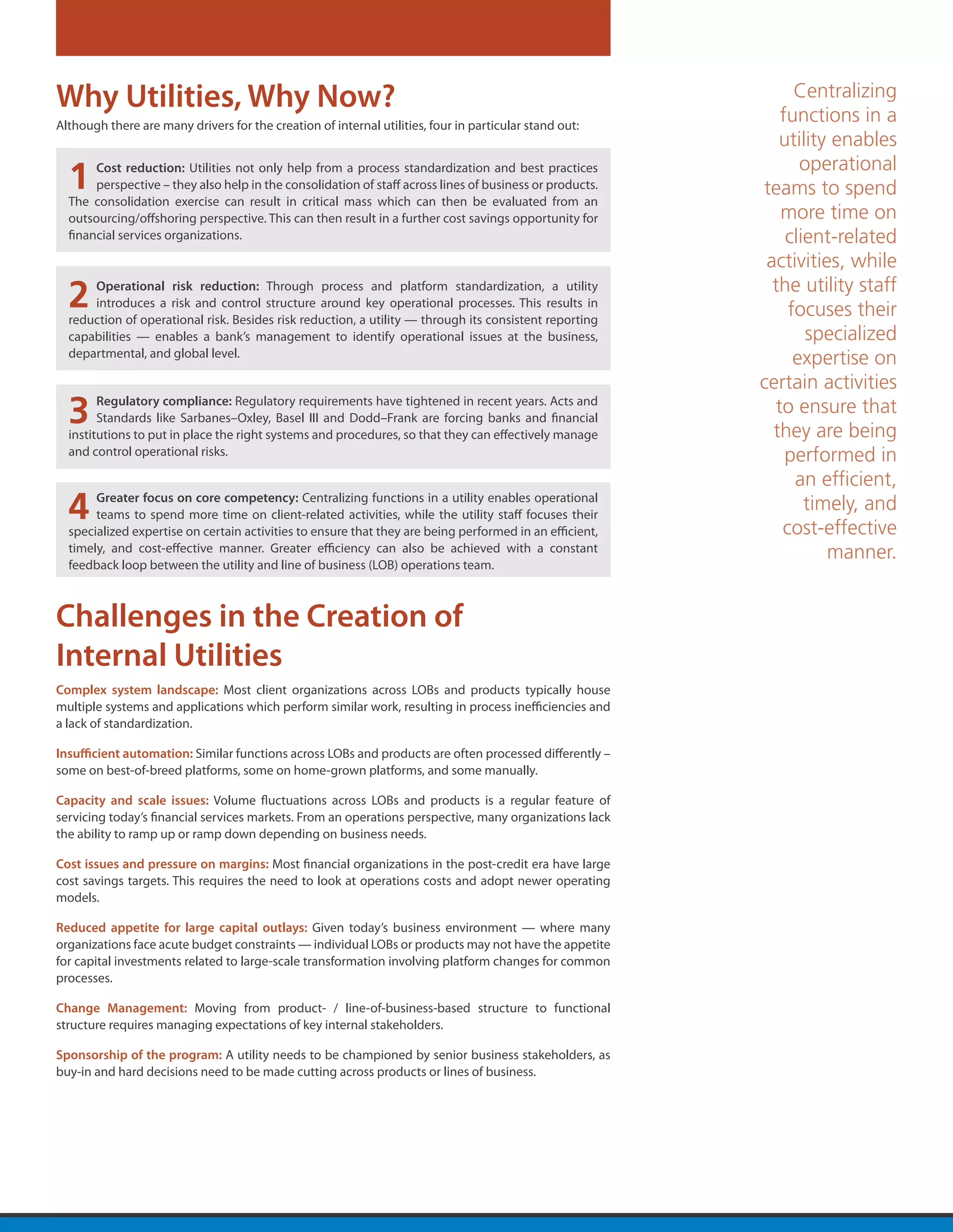 Why Utilities, Why Now?                                                                                        Centralizing
                                                                                                             functions in a
Although there are many drivers for the creation of internal utilities, four in particular stand out:
                                                                                                             utility enables
                                                                                                                operational
  1    Cost reduction: Utilities not only help from a process standardization and best practices
       perspective – they also help in the consolidation of staff across lines of business or products.
  The consolidation exercise can result in critical mass which can then be evaluated from an
                                                                                                          teams to spend
  outsourcing/offshoring perspective. This can then result in a further cost savings opportunity for         more time on
  financial services organizations.                                                                           client-related
                                                                                                           activities, while
  2   Operational risk reduction: Through process and platform standardization, a utility
      introduces a risk and control structure around key operational processes. This results in
  reduction of operational risk. Besides risk reduction, a utility — through its consistent reporting
                                                                                                            the utility staff
                                                                                                              focuses their
  capabilities — enables a bank’s management to identify operational issues at the business,                     specialized
  departmental, and global level.
                                                                                                               expertise on
                                                                                                          certain activities
  3     Regulatory compliance: Regulatory requirements have tightened in recent years. Acts and
        Standards like Sarbanes–Oxley, Basel III and Dodd–Frank are forcing banks and financial
  institutions to put in place the right systems and procedures, so that they can effectively manage
                                                                                                            to ensure that
                                                                                                            they are being
  and control operational risks.                                                                              performed in
                                                                                                               an efficient,
  4    Greater focus on core competency: Centralizing functions in a utility enables operational
       teams to spend more time on client-related activities, while the utility staff focuses their
  specialized expertise on certain activities to ensure that they are being performed in an efficient,
                                                                                                                 timely, and
                                                                                                             cost-effective
  timely, and cost-effective manner. Greater efficiency can also be achieved with a constant                        manner.
  feedback loop between the utility and line of business (LOB) operations team.



Challenges in the Creation of
Internal Utilities
Complex system landscape: Most client organizations across LOBs and products typically house
multiple systems and applications which perform similar work, resulting in process inefficiencies and
a lack of standardization.

Insufficient automation: Similar functions across LOBs and products are often processed differently –
some on best-of-breed platforms, some on home-grown platforms, and some manually.

Capacity and scale issues: Volume fluctuations across LOBs and products is a regular feature of
servicing today’s financial services markets. From an operations perspective, many organizations lack
the ability to ramp up or ramp down depending on business needs.

Cost issues and pressure on margins: Most financial organizations in the post-credit era have large
cost savings targets. This requires the need to look at operations costs and adopt newer operating
models.

Reduced appetite for large capital outlays: Given today’s business environment — where many
organizations face acute budget constraints — individual LOBs or products may not have the appetite
for capital investments related to large-scale transformation involving platform changes for common
processes.

Change Management: Moving from product- / line-of-business-based structure to functional
structure requires managing expectations of key internal stakeholders.

Sponsorship of the program: A utility needs to be championed by senior business stakeholders, as
buy-in and hard decisions need to be made cutting across products or lines of business.
 