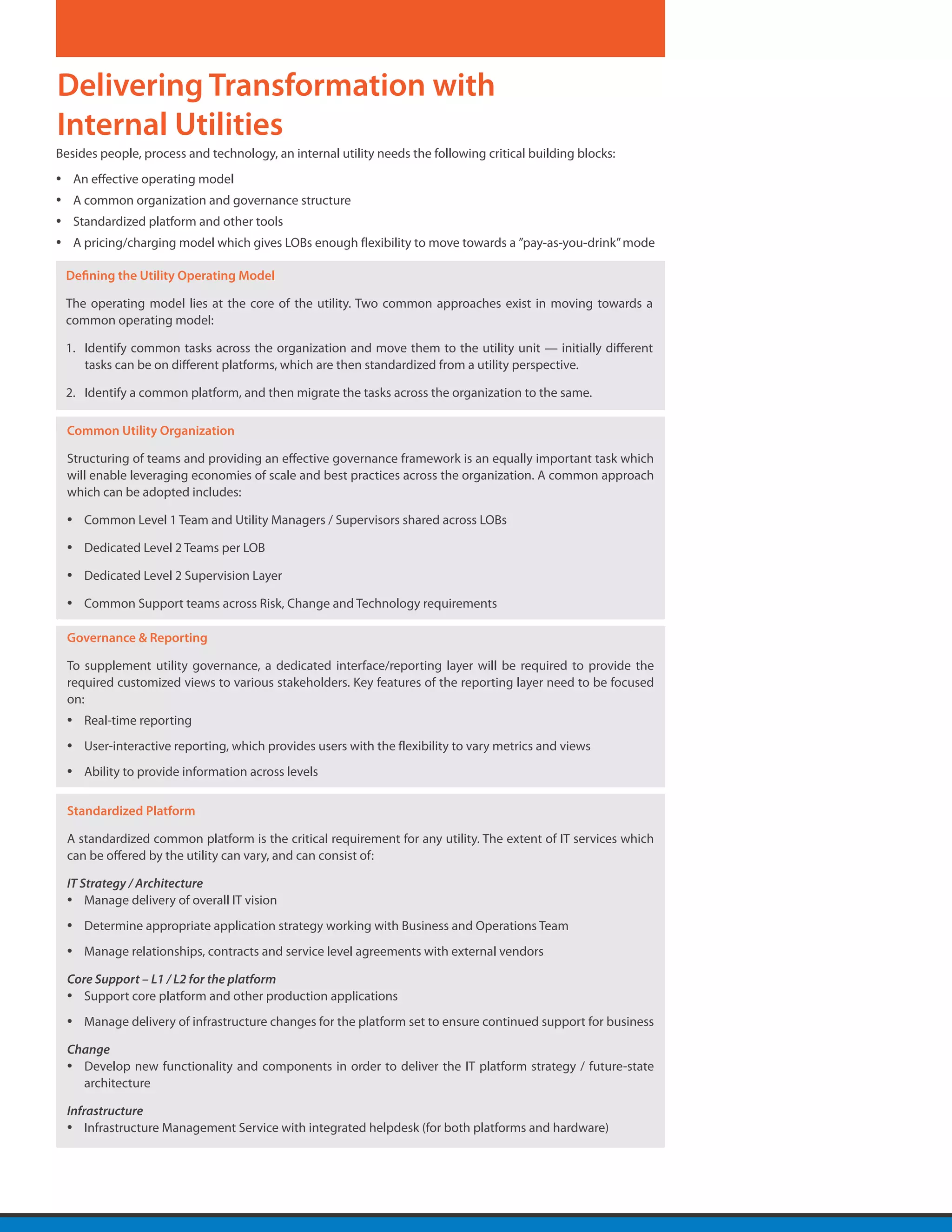 Delivering Transformation with
Internal Utilities
Besides people, process and technology, an internal utility needs the following critical building blocks:
•       An effective operating model
•       A common organization and governance structure
•       Standardized platform and other tools
•       A pricing/charging model which gives LOBs enough flexibility to move towards a ”pay-as-you-drink” mode

    Defining the Utility Operating Model

    The operating model lies at the core of the utility. Two common approaches exist in moving towards a
    common operating model:

    1.	 Identify common tasks across the organization and move them to the utility unit — initially different
        tasks can be on different platforms, which are then standardized from a utility perspective.

    2.	 Identify a common platform, and then migrate the tasks across the organization to the same.

    Common Utility Organization

    Structuring of teams and providing an effective governance framework is an equally important task which
    will enable leveraging economies of scale and best practices across the organization. A common approach
    which can be adopted includes:

    •    Common Level 1 Team and Utility Managers / Supervisors shared across LOBs

    •    Dedicated Level 2 Teams per LOB

    •    Dedicated Level 2 Supervision Layer

    •    Common Support teams across Risk, Change and Technology requirements

    Governance & Reporting

    To supplement utility governance, a dedicated interface/reporting layer will be required to provide the
    required customized views to various stakeholders. Key features of the reporting layer need to be focused
    on:
    •    Real-time reporting
    •    User-interactive reporting, which provides users with the flexibility to vary metrics and views
    •    Ability to provide information across levels

    Standardized Platform

    A standardized common platform is the critical requirement for any utility. The extent of IT services which
    can be offered by the utility can vary, and can consist of:

    IT Strategy / Architecture
    • Manage delivery of overall IT vision
    •    Determine appropriate application strategy working with Business and Operations Team
    •    Manage relationships, contracts and service level agreements with external vendors

    Core Support – L1 / L2 for the platform
    • Support core platform and other production applications
    •    Manage delivery of infrastructure changes for the platform set to ensure continued support for business

    Change
    • Develop new functionality and components in order to deliver the IT platform strategy / future-state
      architecture

    Infrastructure
    • Infrastructure Management Service with integrated helpdesk (for both platforms and hardware)
 