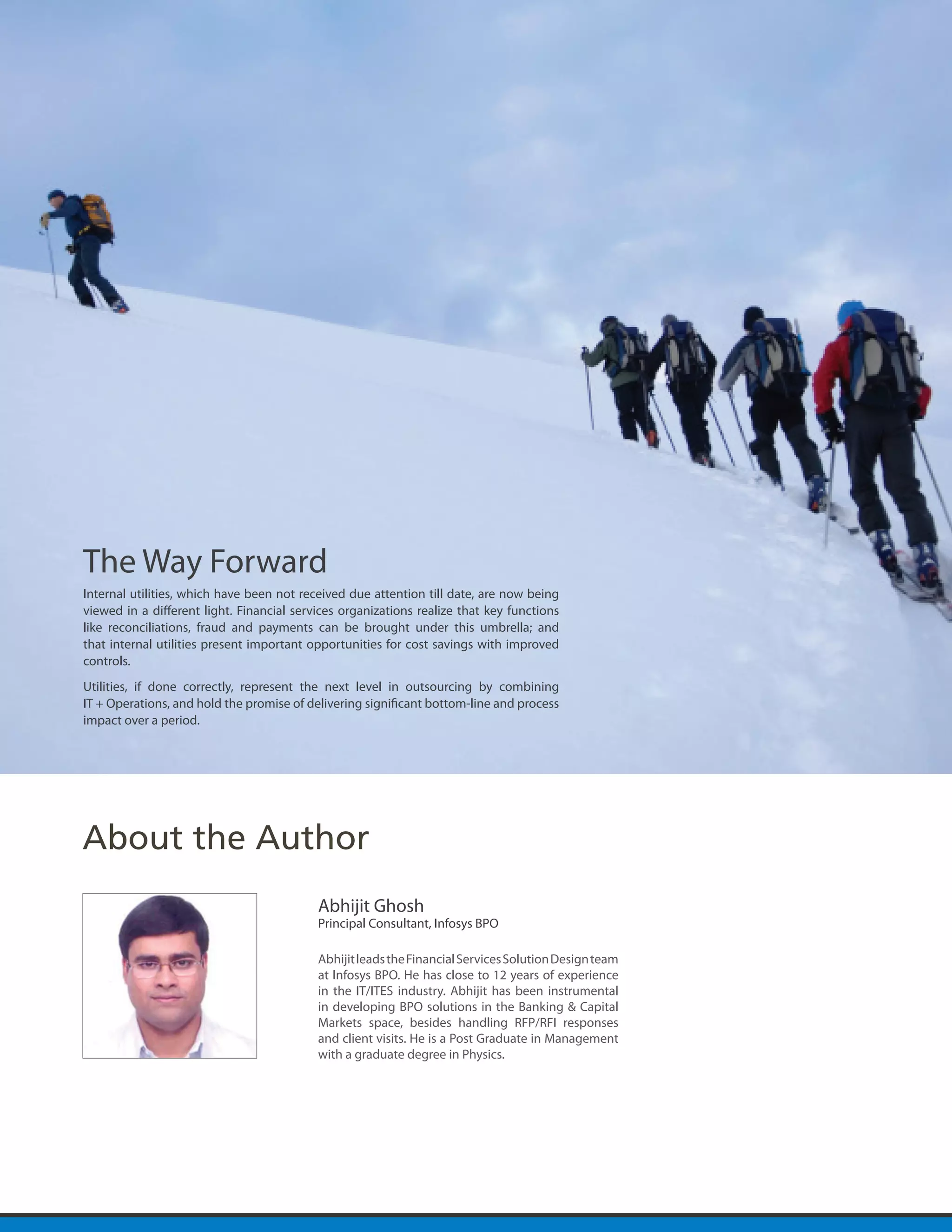 The Way Forward
Internal utilities, which have been not received due attention till date, are now being
viewed in a different light. Financial services organizations realize that key functions
like reconciliations, fraud and payments can be brought under this umbrella; and
that internal utilities present important opportunities for cost savings with improved
controls.
Utilities, if done correctly, represent the next level in outsourcing by combining
IT + Operations, and hold the promise of delivering significant bottom-line and process
impact over a period.




About the Author
                                           Abhijit Ghosh
                                           Principal Consultant, Infosys BPO

                                           Abhijit leads the Financial Services Solution Design team
                                           at Infosys BPO. He has close to 12 years of experience
                                           in the IT/ITES industry. Abhijit has been instrumental
                                           in developing BPO solutions in the Banking & Capital
                                           Markets space, besides handling RFP/RFI responses
                                           and client visits. He is a Post Graduate in Management
                                           with a graduate degree in Physics.
 