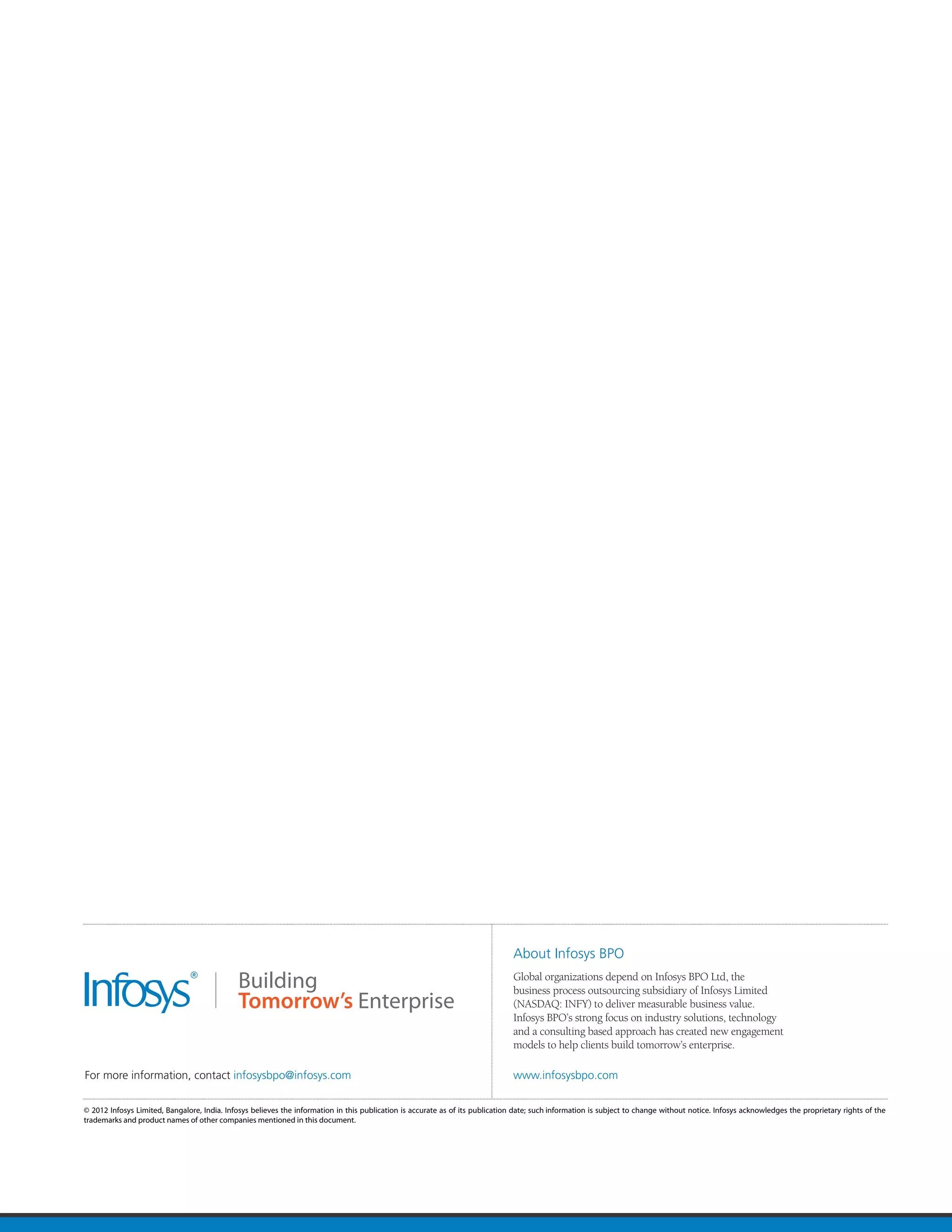 About Infosys BPO
                                                                                                                                Global organizations depend on Infosys BPO Ltd, the
                                                                                                                                business process outsourcing subsidiary of Infosys Limited
                                                                                                                                (NASDAQ: INFY) to deliver measurable business value.
                                                                                                                                Infosys BPO’s strong focus on industry solutions, technology
                                                                                                                                and a consulting based approach has created new engagement
                                                                                                                                models to help clients build tomorrow’s enterprise.

For more information, contact infosysbpo@infosys.com                                                                            www.infosysbpo.com

© 2012 Infosys Limited, Bangalore, India. Infosys believes the information in this publication is accurate as of its publication date; such information is subject to change without notice. Infosys acknowledges the proprietary rights of the
trademarks and product names of other companies mentioned in this document.
 