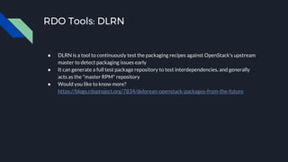 RDO Tools: DLRN
● DLRN is a tool to continuously test the packaging recipes against OpenStack's upstream
master to detect packaging issues early
● It can generate a full test package repository to test interdependencies, and generally
acts as the "master RPM" repository
● Would you like to know more?
https://blogs.rdoproject.org/7834/delorean-openstack-packages-from-the-future
 