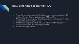 RDO originated tools: WeiRDO
● An idea that is about leveraging the effort the community puts towards their own CI
initiative to improve the coverage that upstream RDO provides.
● This is about testing as many ways of installing, configuring and integrating OpenStack as
possible without re-inventing the wheel.
● WeIRDO takes the gate jobs outside of the gate to test what RDO ships before it’s
packages even make it to the upstream OpenStack CI.
● Resulted in making RDO better.
 