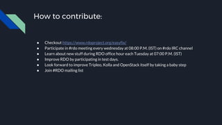 How to contribute:
● Checkout https://www.rdoproject.org/easyfix/
● Participate in #rdo meeting every wednesday at 08:00 P.M. (IST) on #rdo IRC channel
● Learn about new stuff during RDO office hour each Tuesday at 07:00 P.M. (IST)
● Improve RDO by participating in test days.
● Look forward to improve Tripleo, Kolla and OpenStack itself by taking a baby step
● Join #RDO mailing list
 