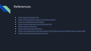References:
● https://www.rdoproject.org/
● https://softwarefactory-project.io/sf/welcome.html
● http://ara.readthedocs.io/en/latest/
● https://review.rdoproject.org/sf/welcome.html
● http://cistatus.tripleo.org/
● https://docs.openstack.org/infra/
● https://www.openstack.org/videos/boston-2017/how-rdo-uses-software-factory-and-ansible
● https://www.rdoproject.org/user-stories/
 