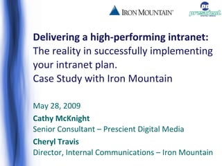 Delivering a high-performing intranet:  The reality in successfully implementing your intranet plan.  Case Study with Iron Mountain May 28, 2009 Cathy McKnight Senior Consultant – Prescient Digital Media Cheryl Travis Director, Internal Communications – Iron Mountain 
