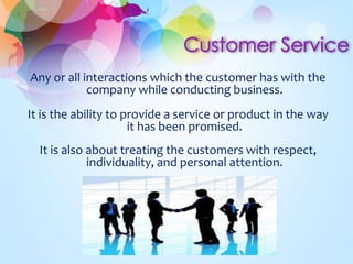 Any or all interactions which the customer has with the 
company while conducting business. 
It is the ability to provide a service or product in the way 
it has been promised. 
It is also about treating the customers with respect, 
individuality, and personal attention. 
 
