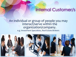 An individual or group of people you may 
interact/serve within the 
organization/company. 
e.g. Investment Specialists, Real Estate Brokers 
 