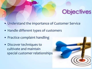 • Understand the importance of Customer Service 
• Handle different types of customers 
• Practice complaint handling 
• Discover techniques to 
cultivate and maintain 
special customer relationships 
 