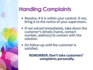 • Resolve, if it is within your control. If not, 
bring it to the notice of your supervisors. 
• If not solved immediately, take down the 
customer’s details (name, contact 
number, address) to contact with the 
solution. 
• Do follow-up until the customer is 
satisfied. 
REMEMBER: Don’t take customers’ 
complaints personally. 
 