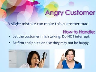 A slight mistake can make this customer mad. 
• Let the customer finish talking. Do NOT interrupt. 
• Be firm and polite or else they may not be happy. 
 
