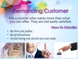 The customer who wants more than what 
you can offer. They are not easily satisfied. 
• Be firm yet polite. 
• Be professional. 
• Avoid being too docile but not rude. 
 
