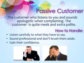 The customer who listens to you and sounds 
apologetic when complaining. The 
customer is quite meek and extra polite. 
• Listen carefully to what they have to say. 
• Sound professional and don’t brush them aside. 
• Gain their confidence. 
 