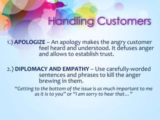 1.) APOLOGIZE – An apology makes the angry customer 
feel heard and understood. It defuses anger 
and allows to establish trust. 
2.) DIPLOMACY AND EMPATHY – Use carefully-worded 
sentences and phrases to kill the anger 
brewing in them. 
“Getting to the bottom of the issue is as much important to me 
as it is to you” or “I am sorry to hear that…” 
 