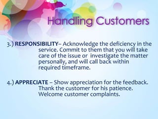 3.) RESPONSIBILITY– Acknowledge the deficiency in the 
service. Commit to them that you will take 
care of the issue or investigate the matter 
personally, and will call back within 
required timeframe. 
4.) APPRECIATE – Show appreciation for the feedback. 
Thank the customer for his patience. 
Welcome customer complaints. 
 
