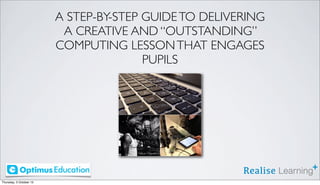 A STEP-BY-STEP GUIDE TO DELIVERING
A CREATIVE AND “OUTSTANDING”
COMPUTING LESSON THAT ENGAGES
PUPILS

Thursday, 3 October 13

 