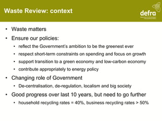 Waste Review: context Waste matters Ensure our policies: reflect the Government’s ambition to be the greenest ever respect short-term constraints on spending and focus on growth support transition to a green economy and low-carbon economy contribute appropriately to energy policy Changing role of Government De-centralisation, de-regulation, localism and big society Good progress over last 10 years, but need to go further household recycling rates = 40%, business recycling rates > 50% 