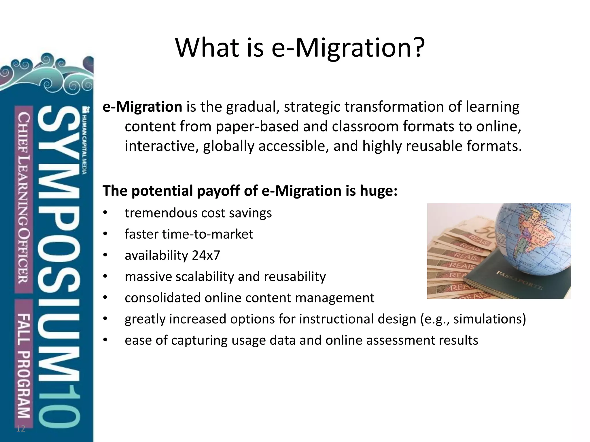What is e-Migration?
e-Migration is the gradual, strategic transformation of learning
content from paper-based and classroom formats to online,
interactive, globally accessible, and highly reusable formats.
The potential payoff of e-Migration is huge:
• tremendous cost savings
• faster time-to-market
• availability 24x7
• massive scalability and reusability
• consolidated online content management
• greatly increased options for instructional design (e.g., simulations)
• ease of capturing usage data and online assessment results
12
 