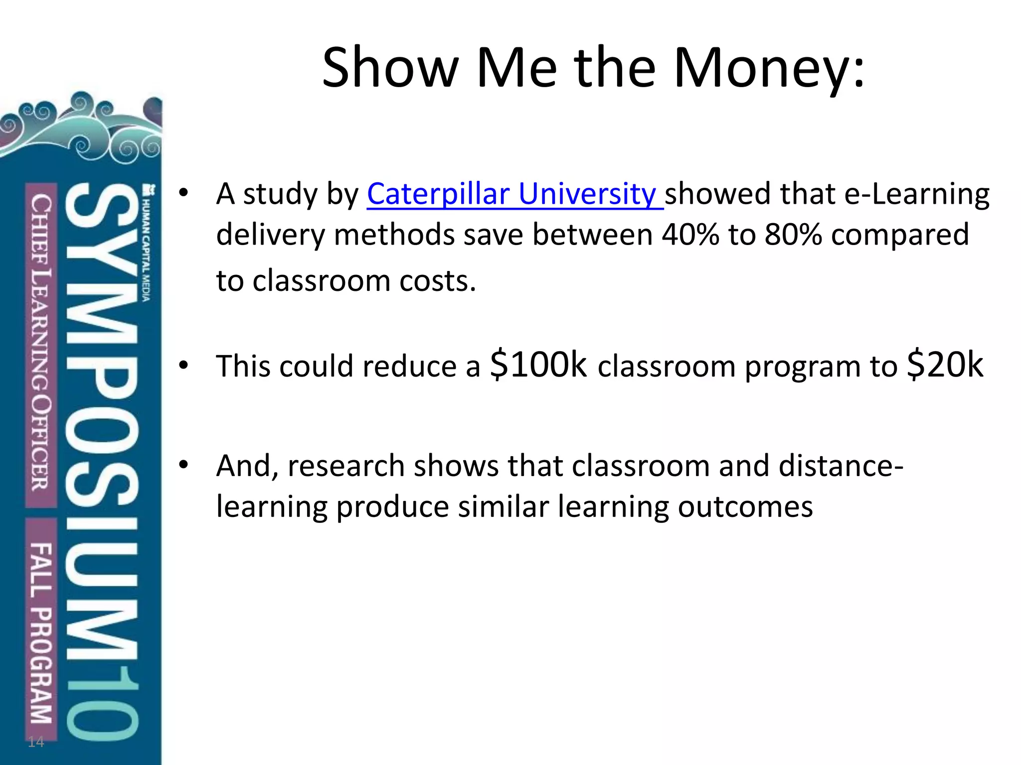 Show Me the Money:
• A study by Caterpillar University showed that e-Learning
delivery methods save between 40% to 80% compared
to classroom costs.
• This could reduce a $100k classroom program to $20k
• And, research shows that classroom and distance-
learning produce similar learning outcomes
14
 