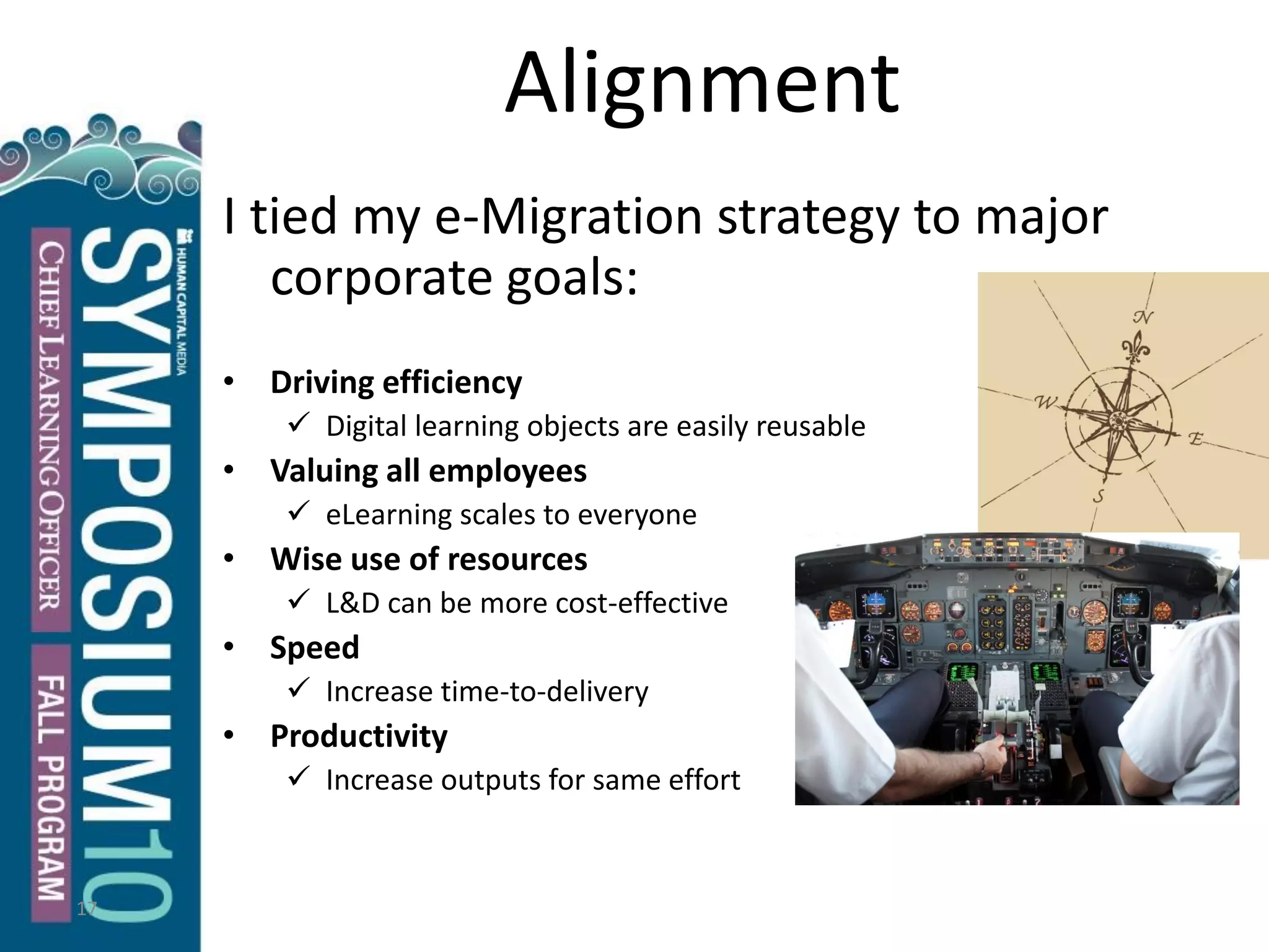 17
Alignment
I tied my e-Migration strategy to major
corporate goals:
• Driving efficiency
 Digital learning objects are easily reusable
• Valuing all employees
 eLearning scales to everyone
• Wise use of resources
 L&D can be more cost-effective
• Speed
 Increase time-to-delivery
• Productivity
 Increase outputs for same effort
 