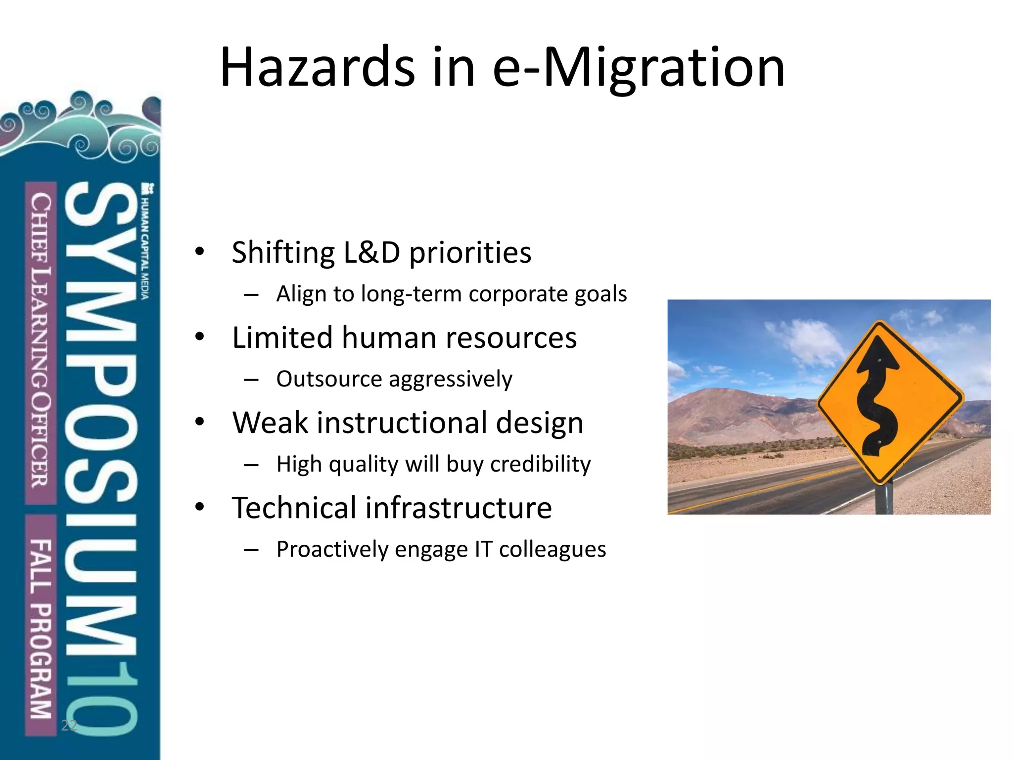 22
Hazards in e-Migration
• Shifting L&D priorities
– Align to long-term corporate goals
• Limited human resources
– Outsource aggressively
• Weak instructional design
– High quality will buy credibility
• Technical infrastructure
– Proactively engage IT colleagues
 