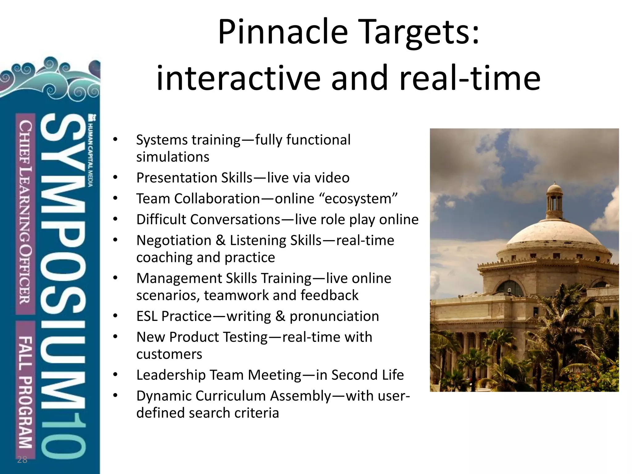 Pinnacle Targets:
interactive and real-time
• Systems training—fully functional
simulations
• Presentation Skills—live via video
• Team Collaboration—online “ecosystem”
• Difficult Conversations—live role play online
• Negotiation & Listening Skills—real-time
coaching and practice
• Management Skills Training—live online
scenarios, teamwork and feedback
• ESL Practice—writing & pronunciation
• New Product Testing—real-time with
customers
• Leadership Team Meeting—in Second Life
• Dynamic Curriculum Assembly—with user-
defined search criteria
28
 