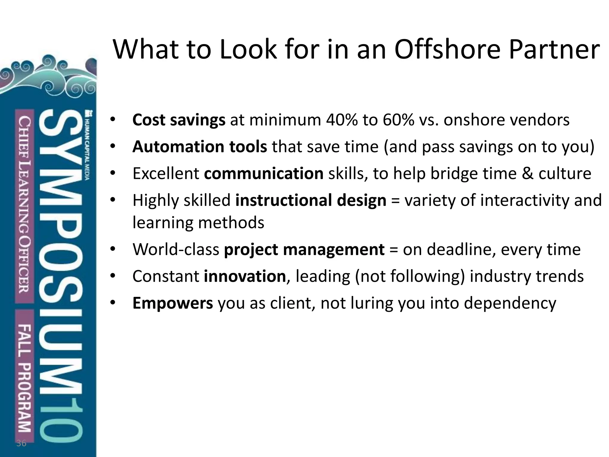 What to Look for in an Offshore Partner
• Cost savings at minimum 40% to 60% vs. onshore vendors
• Automation tools that save time (and pass savings on to you)
• Excellent communication skills, to help bridge time & culture
• Highly skilled instructional design = variety of interactivity and
learning methods
• World-class project management = on deadline, every time
• Constant innovation, leading (not following) industry trends
• Empowers you as client, not luring you into dependency
36
 