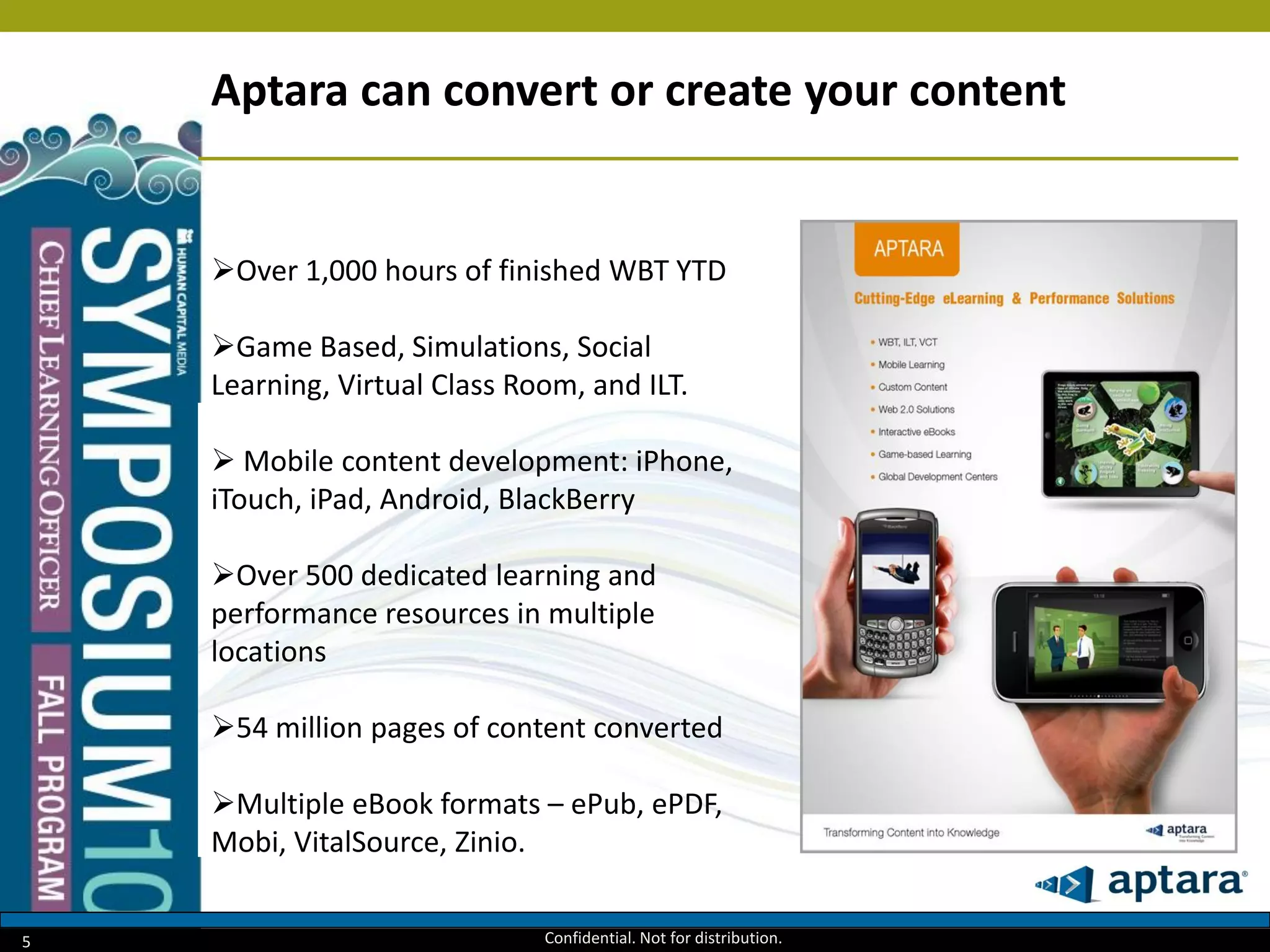 5
Aptara can convert or create your content
Over 1,000 hours of finished WBT YTD
Game Based, Simulations, Social
Learning, Virtual Class Room, and ILT.
 Mobile content development: iPhone,
iTouch, iPad, Android, BlackBerry
Over 500 dedicated learning and
performance resources in multiple
locations
54 million pages of content converted
Multiple eBook formats – ePub, ePDF,
Mobi, VitalSource, Zinio.
Confidential. Not for distribution.
 