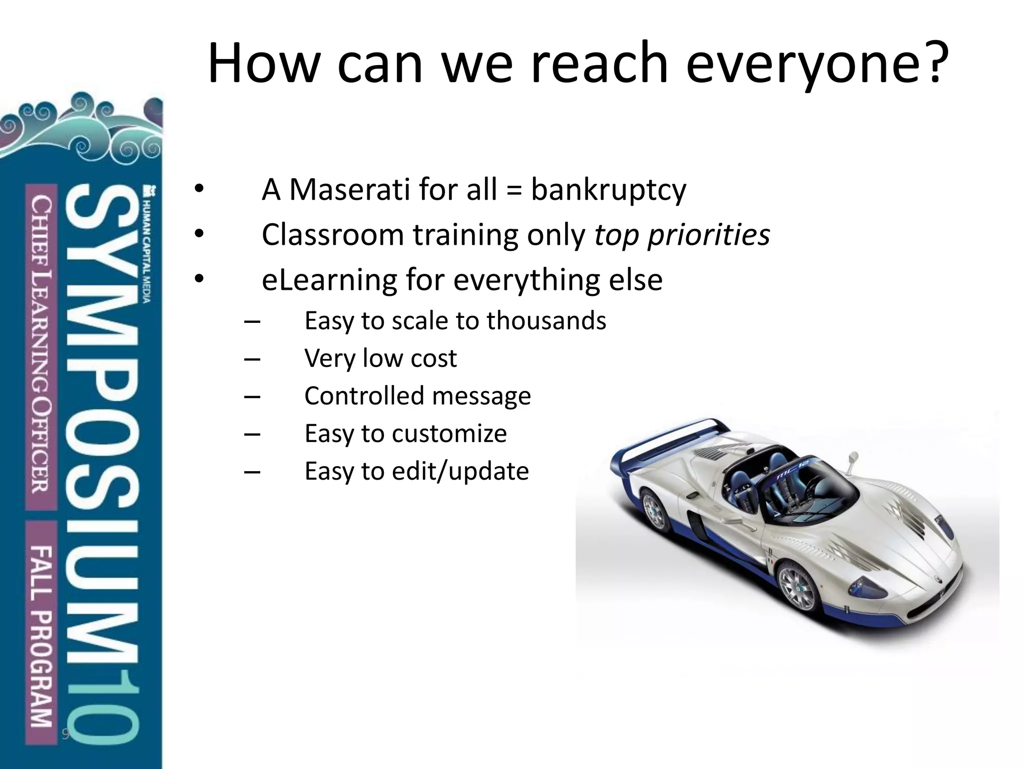 9
How can we reach everyone?
• A Maserati for all = bankruptcy
• Classroom training only top priorities
• eLearning for everything else
– Easy to scale to thousands
– Very low cost
– Controlled message
– Easy to customize
– Easy to edit/update
 