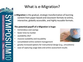 What is e-Migration?
e-Migration is the gradual, strategic transformation of learning
content from paper-based and classroom formats to online,
interactive, globally accessible, and highly reusable formats.
The potential payoff of e-Migration is huge:
• tremendous cost savings
• faster time-to-market
• availability 24x7
• massive scalability and reusability
• consolidated online content management
• greatly increased options for instructional design (e.g., simulations)
• ease of capturing usage data and online assessment results
12
 