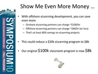 Show Me Even More Money …
• With offshore eLearning development, you can save
even more
– Onshore eLearning partners can charge ~$100/hr
– Offshore eLearning partners can charge ~$40/hr (or less)
– That’s at least 60% savings on eLearning projects
• This could reduce a $20k eLearning program to $8k
• Our original $100k classroom program is now $8k
15
 