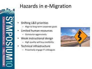 22
Hazards in e-Migration
• Shifting L&D priorities
– Align to long-term corporate goals
• Limited human resources
– Outsource aggressively
• Weak instructional design
– High quality will buy credibility
• Technical infrastructure
– Proactively engage IT colleagues
 