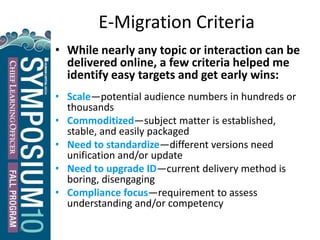 24
E-Migration Criteria
• While nearly any topic or interaction can be
delivered online, a few criteria helped me
identify easy targets and get early wins:
• Scale—potential audience numbers in hundreds or
thousands
• Commoditized—subject matter is established,
stable, and easily packaged
• Need to standardize—different versions need
unification and/or update
• Need to upgrade ID—current delivery method is
boring, disengaging
• Compliance focus—requirement to assess
understanding and/or competency
 