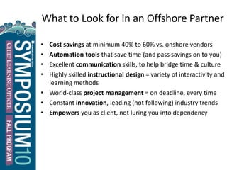 What to Look for in an Offshore Partner
• Cost savings at minimum 40% to 60% vs. onshore vendors
• Automation tools that save time (and pass savings on to you)
• Excellent communication skills, to help bridge time & culture
• Highly skilled instructional design = variety of interactivity and
learning methods
• World-class project management = on deadline, every time
• Constant innovation, leading (not following) industry trends
• Empowers you as client, not luring you into dependency
36
 