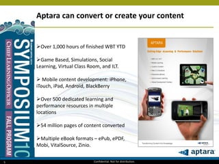 5
Aptara can convert or create your content
Over 1,000 hours of finished WBT YTD
Game Based, Simulations, Social
Learning, Virtual Class Room, and ILT.
 Mobile content development: iPhone,
iTouch, iPad, Android, BlackBerry
Over 500 dedicated learning and
performance resources in multiple
locations
54 million pages of content converted
Multiple eBook formats – ePub, ePDF,
Mobi, VitalSource, Zinio.
Confidential. Not for distribution.
 