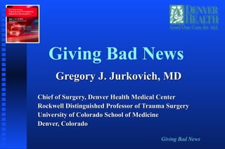 Giving Bad News
Giving Bad News
Gregory J. Jurkovich, MDGregory J. Jurkovich, MD
Chief of Surgery, Denver Health Medical CenterChief of Surgery, Denver Health Medical Center
Rockwell Distinguished Professor of Trauma SurgeryRockwell Distinguished Professor of Trauma Surgery
University of Colorado School of MedicineUniversity of Colorado School of Medicine
Denver, ColoradoDenver, Colorado
 