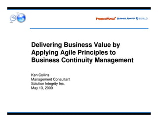 Delivering Business Value by
Applying Agile Principles to
Business Continuity Management

Ken Collins
Management Consultant
Solution Integrity Inc.
May 13, 2009
 