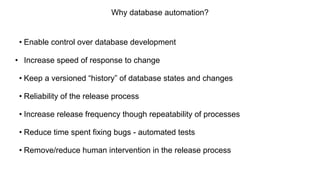 Why database automation?
• Enable control over database development
• Increase speed of response to change
• Keep a versioned “history” of database states and changes
• Reliability of the release process
• Increase release frequency though repeatability of processes
• Reduce time spent fixing bugs - automated tests
• Remove/reduce human intervention in the release process
 