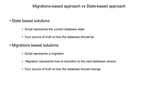 Migrations-based approach vs State-based approach
• State based solutions
• Script represents the current database state
• Your source of truth is how the database should be
• Migrations based solutions
• Script represents a migration
• Migration represents how to transition to the next database version
• Your source of truth is how the database should change
 