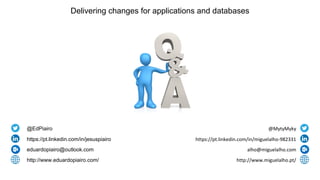 Delivering changes for applications and databases
@EdPiairo
https://pt.linkedin.com/in/jesuspiairo
eduardopiairo@outlook.com
http://www.eduardopiairo.com/
@MytyMyky
https://pt.linkedin.com/in/miguelalho-982331
alho@miguelalho.com
http://www.miguelalho.pt/
 